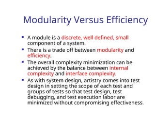 Modularity Versus Efficiency
 A module is a discrete, well defined, small
component of a system.
 There is a trade off between modularity and
efficiency.
 The overall complexity minimization can be
achieved by the balance between internal
complexity and interface complexity.
 As with system design, artistry comes into test
design in setting the scope of each test and
groups of tests so that test design, test
debugging, and test execution labor are
minimized without compromising effectiveness.
 