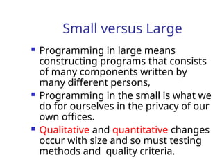 Small versus Large
 Programming in large means
constructing programs that consists
of many components written by
many different persons,
 Programming in the small is what we
do for ourselves in the privacy of our
own offices.
 Qualitative and quantitative changes
occur with size and so must testing
methods and quality criteria.
 