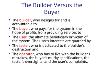The Builder Versus the
Buyer
 The builder, who designs for and is
accountable to
 The buyer, who pays for the system in the
hope of profits from providing services to
 The user, the ultimate beneficiary or victim of
the system. The user’s interests are guarded by
 The tester, who is dedicated to the builder’s
destruction and
 The operator, who has to live with the builder’s
mistakes, the buyer’s murky specifications, the
tester’s oversights, and the user’s complaints.
 