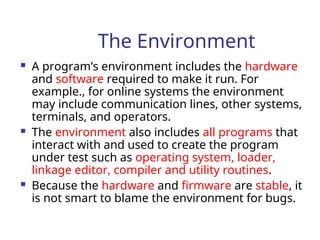The Environment
 A program’s environment includes the hardware
and software required to make it run. For
example., for online systems the environment
may include communication lines, other systems,
terminals, and operators.
 The environment also includes all programs that
interact with and used to create the program
under test such as operating system, loader,
linkage editor, compiler and utility routines.
 Because the hardware and firmware are stable, it
is not smart to blame the environment for bugs.
 