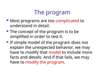 The program
 Most programs are too complicated to
understand in detail.
 The concept of the program is to be
simplified in order to test it.
 If simple model of the program does not
explain the unexpected behavior, we may
have to modify that model to include more
facts and details. And if that fails, we may
have to modify the program.
 