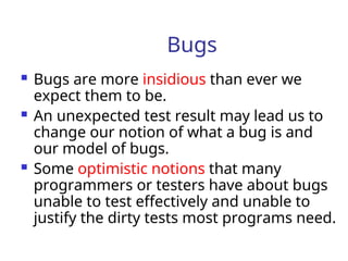 Bugs
 Bugs are more insidious than ever we
expect them to be.
 An unexpected test result may lead us to
change our notion of what a bug is and
our model of bugs.
 Some optimistic notions that many
programmers or testers have about bugs
unable to test effectively and unable to
justify the dirty tests most programs need.
 