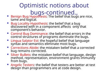 Optimistic notions about
bugs-continued.,
 Benign Bug Hypothesis: The belief that bugs are nice,
tame and logical.
 Bug Locality Hypothesis: the belief that a bug
discovered with in a component affects only that
component’s behavior.
 Control Bug Dominance: the belief that errors in the
control structures of programs dominate the bugs.
 Lingua Salator Est: the hopeful belief that language
syntax and semantics eliminate most bugs.
 Corrections Abide: the mistaken belief that a corrected
bug remains corrected.
 Silver Bullets: the mistaken belief that language, design
method, representation, environment grants immunity
from bugs.
 Angelic Testers: the belief that testers are better at test
design than programmers are at code design.
 