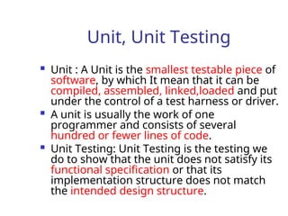 Unit, Unit Testing
 Unit : A Unit is the smallest testable piece of
software, by which It mean that it can be
compiled, assembled, linked,loaded and put
under the control of a test harness or driver.
 A unit is usually the work of one
programmer and consists of several
hundred or fewer lines of code.
 Unit Testing: Unit Testing is the testing we
do to show that the unit does not satisfy its
functional specification or that its
implementation structure does not match
the intended design structure.
 