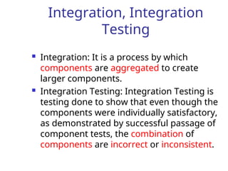 Integration, Integration
Testing
 Integration: It is a process by which
components are aggregated to create
larger components.
 Integration Testing: Integration Testing is
testing done to show that even though the
components were individually satisfactory,
as demonstrated by successful passage of
component tests, the combination of
components are incorrect or inconsistent.
 