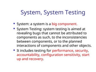 System, System Testing
 System: a system is a big component.
 System Testing: system testing is aimed at
revealing bugs that cannot be attributed to
components as such, to the inconsistencies
between components, or to the planned
interactions of components and other objects.
 It includes testing for performance, security,
accountability, configuration sensitivity, start
up and recovery.
 