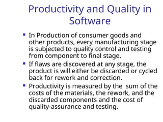 Productivity and Quality in
Software
 In Production of consumer goods and
other products, every manufacturing stage
is subjected to quality control and testing
from component to final stage.
 If flaws are discovered at any stage, the
product is will either be discarded or cycled
back for rework and correction.
 Productivity is measured by the sum of the
costs of the materials, the rework, and the
discarded components and the cost of
quality-assurance and testing.
 