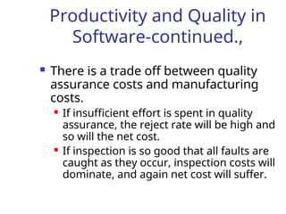 Productivity and Quality in
Software-continued.,
 There is a trade off between quality
assurance costs and manufacturing
costs.
 If insufficient effort is spent in quality
assurance, the reject rate will be high and
so will the net cost.
 If inspection is so good that all faults are
caught as they occur, inspection costs will
dominate, and again net cost will suffer.
 