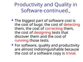 Productivity and Quality in
Software-continued.,
 The biggest part of software cost is
the cost of bugs: the cost of detecting
them, the cost of correcting them,
the cost of designing tests that
discover them and the cost of
running those tests.
 For software, quality and productivity
are almost indistinguishable because
the cost of a software copy is trivial.
 
