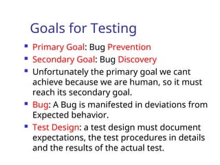 Goals for Testing
 Primary Goal: Bug Prevention
 Secondary Goal: Bug Discovery
 Unfortunately the primary goal we cant
achieve because we are human, so it must
reach its secondary goal.
 Bug: A Bug is manifested in deviations from
Expected behavior.
 Test Design: a test design must document
expectations, the test procedures in details
and the results of the actual test.
 