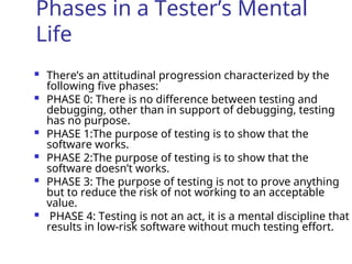 Phases in a Tester’s Mental
Life
 There’s an attitudinal progression characterized by the
following five phases:
 PHASE 0: There is no difference between testing and
debugging, other than in support of debugging, testing
has no purpose.
 PHASE 1:The purpose of testing is to show that the
software works.
 PHASE 2:The purpose of testing is to show that the
software doesn’t works.
 PHASE 3: The purpose of testing is not to prove anything
but to reduce the risk of not working to an acceptable
value.
 PHASE 4: Testing is not an act, it is a mental discipline that
results in low-risk software without much testing effort.
 