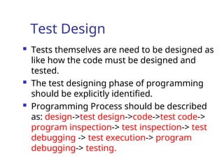 Test Design
 Tests themselves are need to be designed as
like how the code must be designed and
tested.
 The test designing phase of programming
should be explicitly identified.
 Programming Process should be described
as: design->test design->code->test code->
program inspection-> test inspection-> test
debugging -> test execution-> program
debugging-> testing.
 