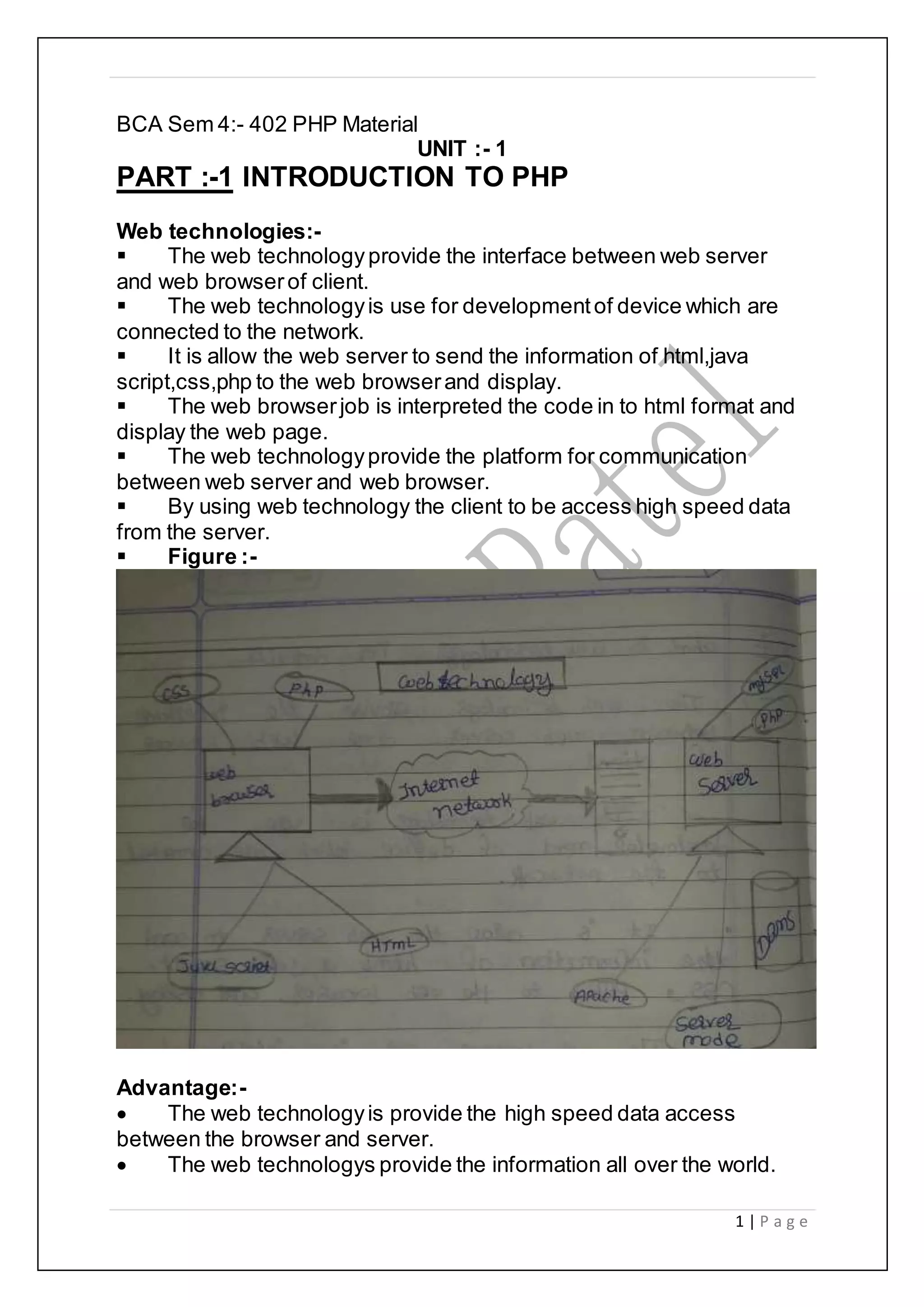 1 | P a g e
BCA Sem 4:- 402 PHP Material
UNIT :- 1
PART :-1 INTRODUCTION TO PHP
Web technologies:-
 The web technologyprovide the interface between web server
and web browserof client.
 The web technologyis use for developmentof device which are
connected to the network.
 It is allow the web server to send the information of html,java
script,css,php to the web browserand display.
 The web browserjob is interpreted the code in to html format and
display the web page.
 The web technologyprovide the platform for communication
between web server and web browser.
 By using web technology the client to be access high speed data
from the server.
 Figure :-
Advantage:-
 The web technologyis provide the high speed data access
between the browser and server.
 The web technologys provide the information all over the world.
 