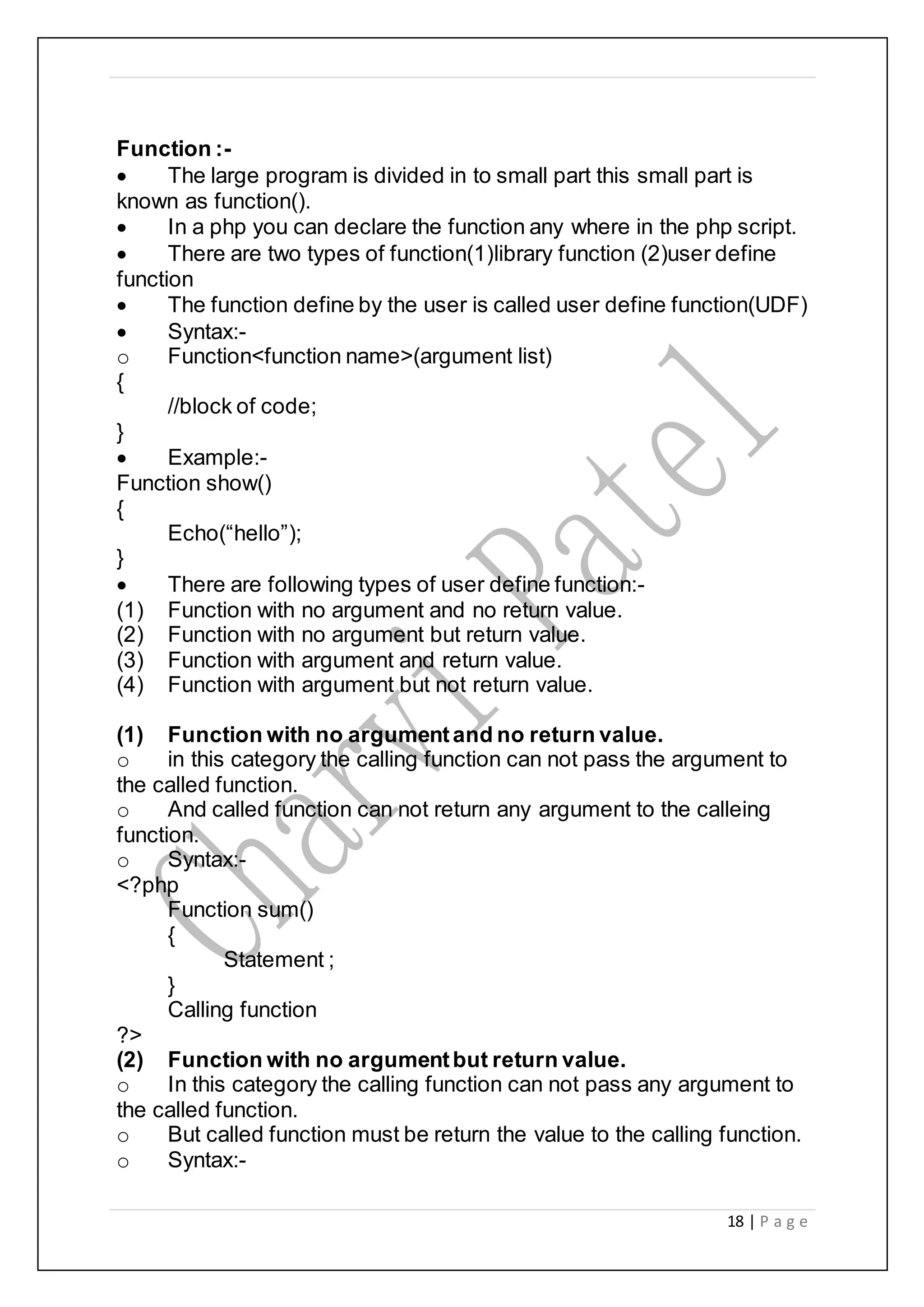 18 | P a g e
Function :-
 The large program is divided in to small part this small part is
known as function().
 In a php you can declare the function any where in the php script.
 There are two types of function(1)library function (2)user define
function
 The function define by the user is called user define function(UDF)
 Syntax:-
o Function<function name>(argument list)
{
//block of code;
}
 Example:-
Function show()
{
Echo(“hello”);
}
 There are following types of user define function:-
(1) Function with no argument and no return value.
(2) Function with no argument but return value.
(3) Function with argument and return value.
(4) Function with argument but not return value.
(1) Function with no argumentand no return value.
o in this category the calling function can not pass the argument to
the called function.
o And called function can not return any argument to the calleing
function.
o Syntax:-
<?php
Function sum()
{
Statement ;
}
Calling function
?>
(2) Function with no argumentbut return value.
o In this category the calling function can not pass any argument to
the called function.
o But called function must be return the value to the calling function.
o Syntax:-
 