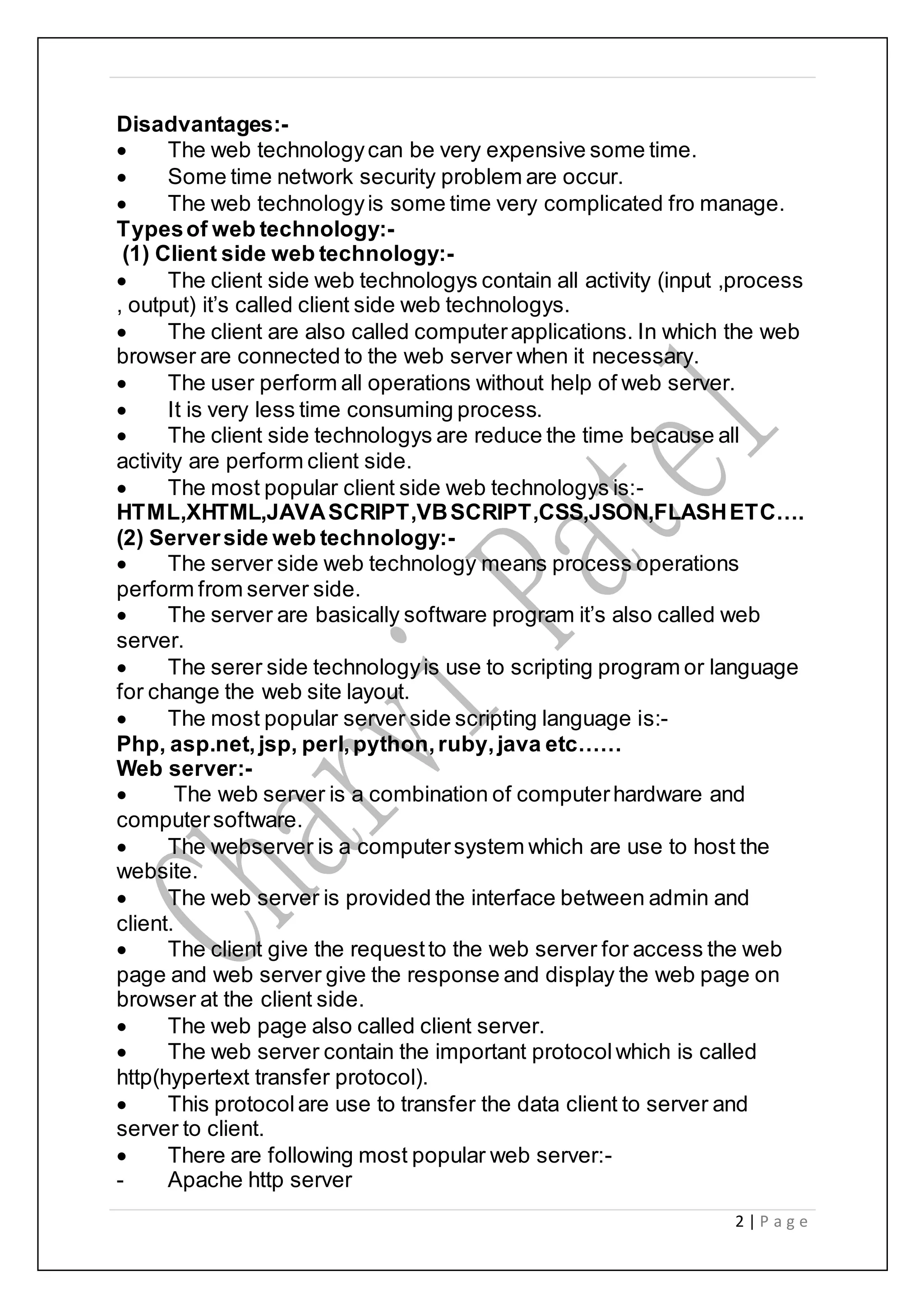 2 | P a g e
Disadvantages:-
 The web technologycan be very expensive some time.
 Some time network security problem are occur.
 The web technologyis some time very complicated fro manage.
Typesof web technology:-
(1) Client side web technology:-
 The client side web technologys contain all activity (input ,process
, output) it’s called client side web technologys.
 The client are also called computerapplications. In which the web
browser are connected to the web server when it necessary.
 The user perform all operations without help of web server.
 It is very less time consuming process.
 The client side technologys are reduce the time because all
activity are perform client side.
 The most popular client side web technologys is:-
HTML,XHTML,JAVASCRIPT,VBSCRIPT,CSS,JSON,FLASHETC….
(2) Serverside web technology:-
 The server side web technology means process operations
perform from server side.
 The server are basically software program it’s also called web
server.
 The serer side technologyis use to scripting program or language
for change the web site layout.
 The most popular server side scripting language is:-
Php, asp.net, jsp, perl,python,ruby,java etc……
Web server:-
 The web server is a combination of computerhardware and
computersoftware.
 The webserver is a computersystem which are use to host the
website.
 The web server is provided the interface between admin and
client.
 The client give the requestto the web server for access the web
page and web server give the response and display the web page on
browser at the client side.
 The web page also called client server.
 The web server contain the important protocolwhich is called
http(hypertext transfer protocol).
 This protocolare use to transfer the data client to server and
server to client.
 There are following most popular web server:-
- Apache http server
 