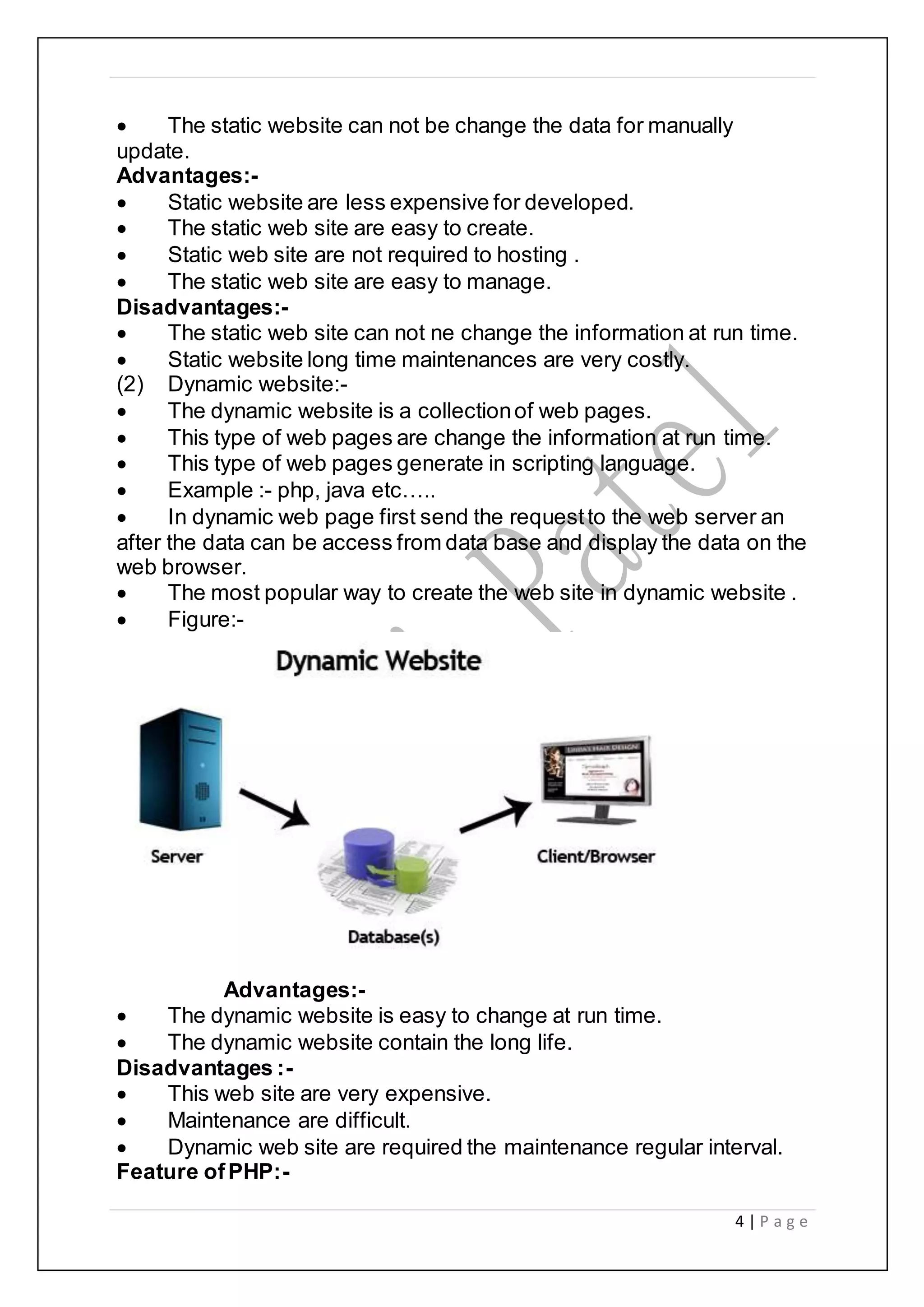 4 | P a g e
 The static website can not be change the data for manually
update.
Advantages:-
 Static website are less expensive for developed.
 The static web site are easy to create.
 Static web site are not required to hosting .
 The static web site are easy to manage.
Disadvantages:-
 The static web site can not ne change the information at run time.
 Static website long time maintenances are very costly.
(2) Dynamic website:-
 The dynamic website is a collectionof web pages.
 This type of web pages are change the information at run time.
 This type of web pages generate in scripting language.
 Example :- php, java etc…..
 In dynamic web page first send the requestto the web server an
after the data can be access from data base and display the data on the
web browser.
 The most popular way to create the web site in dynamic website .
 Figure:-
Advantages:-
 The dynamic website is easy to change at run time.
 The dynamic website contain the long life.
Disadvantages :-
 This web site are very expensive.
 Maintenance are difficult.
 Dynamic web site are required the maintenance regular interval.
Feature ofPHP:-
 