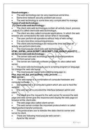 2 | P a g e
Disadvantages:-
 The web technologycan be very expensive some time.
 Some time network security problem are occur.
 The web technologyis some time very complicated fro manage.
Typesof web technology:-
(1) Client side web technology:-
 The client side web technologys contain all activity (input ,process
, output) it’s called client side web technologys.
 The client are also called computerapplications. In which the web
browser are connected to the web server when it necessary.
 The user perform all operations without help of web server.
 It is very less time consuming process.
 The client side technologys are reduce the time because all
activity are perform client side.
 The most popular client side web technologys is:-
HTML,XHTML,JAVASCRIPT,VBSCRIPT,CSS,JSON,FLASHETC….
(2) Serverside web technology:-
 The server side web technology means process operations
perform from server side.
 The server are basically software program it’s also called web
server.
 The serer side technologyis use to scripting program or language
for change the web site layout.
 The most popular server side scripting language is:-
Php, asp.net, jsp, perl,python,ruby,java etc……
Web server:-
 The web server is a combination of computerhardware and
computersoftware.
 The webserver is a computersystem which are use to host the
website.
 The web server is provided the interface between admin and
client.
 The client give the requestto the web server for access the web
page and web server give the response and display the web page on
browser at the client side.
 The web page also called client server.
 The web server contain the important protocolwhich is called
http(hypertext transfer protocol).
 This protocolare use to transfer the data client to server and
server to client.
 There are following most popular web server:-
- Apache http server
 