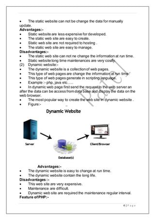 4 | P a g e
 The static website can not be change the data for manually
update.
Advantages:-
 Static website are less expensive for developed.
 The static web site are easy to create.
 Static web site are not required to hosting .
 The static web site are easy to manage.
Disadvantages:-
 The static web site can not ne change the information at run time.
 Static website long time maintenances are very costly.
(2) Dynamic website:-
 The dynamic website is a collectionof web pages.
 This type of web pages are change the information at run time.
 This type of web pages generate in scripting language.
 Example :- php, java etc…..
 In dynamic web page first send the requestto the web server an
after the data can be access from data base and display the data on the
web browser.
 The most popular way to create the web site in dynamic website .
 Figure:-
Advantages:-
 The dynamic website is easy to change at run time.
 The dynamic website contain the long life.
Disadvantages :-
 This web site are very expensive.
 Maintenance are difficult.
 Dynamic web site are required the maintenance regular interval.
Feature ofPHP:-
 