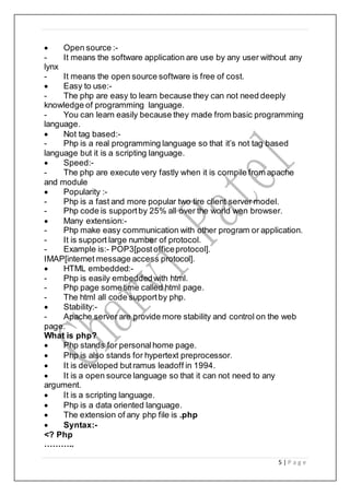 5 | P a g e
 Open source :-
- It means the software application are use by any user without any
lynx
- It means the open source software is free of cost.
 Easy to use:-
- The php are easy to learn because they can not need deeply
knowledge of programming language.
- You can learn easily because they made from basic programming
language.
 Not tag based:-
- Php is a real programming language so that it’s not tag based
language but it is a scripting language.
 Speed:-
- The php are execute very fastly when it is compile from apache
and module
 Popularity :-
- Php is a fast and more popular two tire client server model.
- Php code is supportby 25% all over the world wen browser.
 Many extension:-
- Php make easy communication with other program or application.
- It is support large number of protocol.
- Example is:- POP3[postofficeprotocol].
IMAP[internet message access protocol].
 HTML embedded:-
- Php is easily embeddedwith html.
- Php page some time called html page.
- The html all code supportby php.
 Stability:-
- Apache server are provide more stability and control on the web
page.
What is php?
 Php stands for personalhome page.
 Php is also stands for hypertext preprocessor.
 It is developed butramus leadoff in 1994.
 It is a open source language so that it can not need to any
argument.
 It is a scripting language.
 Php is a data oriented language.
 The extension of any php file is .php
 Syntax:-
<? Php
………..
 