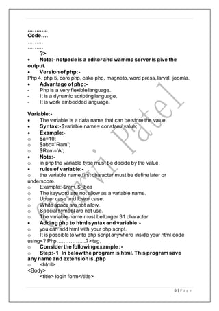 6 | P a g e
………...
Code….
………
………
?>
 Note:- notpade is a editor and wammp server is give the
output.
 Version of php:-
Php 4, php 5, core php, cake php, magneto, word press, larval, joomla.
 Advantage ofphp:-
- Php is a very flexible language.
- It is a dynamic scripting language.
- It is work embeddedlanguage.
Variable:-
 The variable is a data name that can be store the value.
 Syntax:-$variable name= constant/ value;
 Example:-
o $a=10;
o $abc=”Ram”;
o $Ram=’A’;
 Note:-
o in php the variable type must be decide by the value.
 rules of variable:-
o the variable name first character must be define later or
underscore.
o Example:-$ram, $_bca
o The keyword are not allow as a variable name.
o Upper case and lower case.
o White space are not allow.
o Specialsymbol are not use.
o The variable name must be longer 31 character.
 Adding php to html syntax and variable:-
o you can add html with your php script.
o It is possible to write php scriptanywhere inside your html code
using<? Php……………..?> tag.
o Considerthe following example :-
o Step:-1 In below the program is html. This program save
any name and extensionis .php
o <html>
<Body>
<title> login form</title>
 