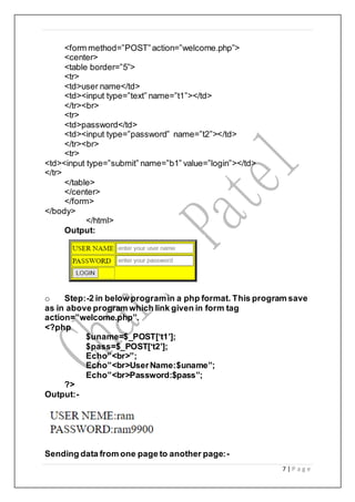 7 | P a g e
<form method=”POST”action=”welcome.php”>
<center>
<table border=”5”>
<tr>
<td>user name</td>
<td><input type=”text” name=”t1”></td>
</tr><br>
<tr>
<td>password</td>
<td><input type=”password” name=”t2”></td>
</tr><br>
<tr>
<td><input type=”submit” name=”b1” value=”login”></td>
</tr>
</table>
</center>
</form>
</body>
</html>
Output:
o Step:-2 in below programin a php format. This program save
as in above program which link given in form tag
action=”welcome.php”.
<?php
$uname=$_POST[‘t1’];
$pass=$_POST[‘t2’];
Echo”<br>”;
Echo”<br>UserName:$uname”;
Echo”<br>Password:$pass”;
?>
Output:-
Sending data from one page to another page:-
 