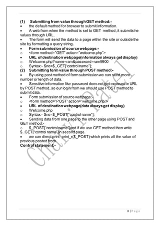 8 | P a g e
(1) Submitting from value throughGET method:-
 the default method for browserto submit information.
 A web from when the method is set to GET method, it submits he
values through URL.
 The form will send the data to a page within the site or outside the
site by formatting a query string.
 Form submission of sourcewebpage:-
o <form method=”GET” action=”welcome.php”>
 URL of destination webpage(informationalways getdisplay)
o Welcome.php?name=ram&password=ram9900
o Syntax:- $no=$_GET[“controlname”];
(2) Submitting form value through POST method:-
 By using post method of form submissionwe can send more
number or length of data.
 Sensitive information like password does not get exposed inURL
by POST method, so our login from we should use POST method to
submit data.
 Form submissionof source webpage:-
o <form method=”POST”action=”welcome.php”>
 URL of destination webpage(data alwaysget display)
o Welcome.php
o Syntax:- $no=$_POST[“controlname”];
 Sending data from one page to the other page using POST and
GET method:-
o $_POST[“controlname”]and if we use GET method then write
$_GET[“controlname”]in second page.
 we can direct print print_r($_POST)which prints all the value of
previous posted from.
Controlstatement:-
 