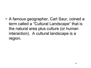 • A famous geographer, Carl Saur, coined a
term called a “Cultural Landscape” that is
the natural area plus culture (or human
interaction). A cultural landscape is a
region.
11
 