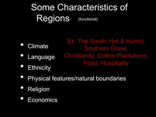 Some Characteristics of
Regions (aka-Natural
Landscapes)
• Climate
• Language
• Ethnicity
• Physical features/natural boundaries
• Religion
• Economics
Ex. The South: Hot & Humid,
Southern Drawl,
Christianity, Cotton Plantations,
Food, Hospitality
(functional)
 
