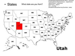 • States What state are you from?
Canada/Spain/Argentina/South Africa – provinces
Guatemala/Columbia/Cameroon – departments
Japan/Greece – prefectures
Italy/France – regions
U.K. – counties
USA/Mexico/Brazil/Germany/Australia - states
 