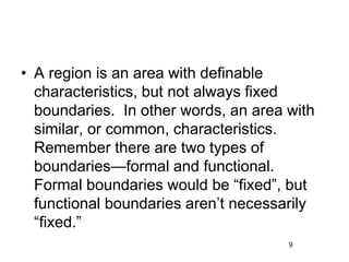 • A region is an area with definable
characteristics, but not always fixed
boundaries. In other words, an area with
similar, or common, characteristics.
Remember there are two types of
boundaries—formal and functional.
Formal boundaries would be “fixed”, but
functional boundaries aren’t necessarily
“fixed.”
9
 
