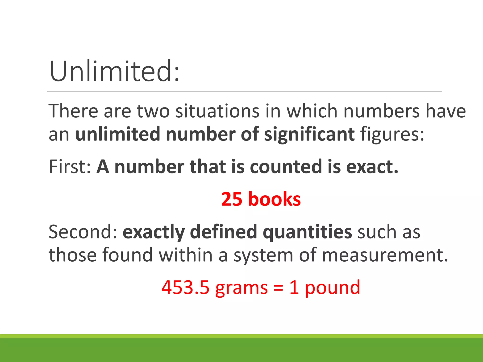Unlimited:
There are two situations in which numbers have
an unlimited number of significant figures:
First: A number that is counted is exact.
25 books
Second: exactly defined quantities such as
those found within a system of measurement.
453.5 grams = 1 pound
 