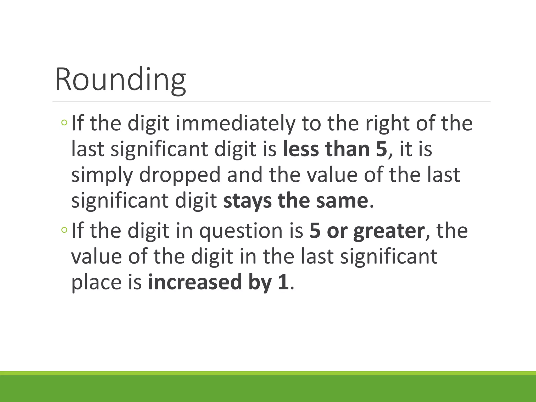 Rounding
◦If the digit immediately to the right of the
last significant digit is less than 5, it is
simply dropped and the value of the last
significant digit stays the same.
◦If the digit in question is 5 or greater, the
value of the digit in the last significant
place is increased by 1.
 