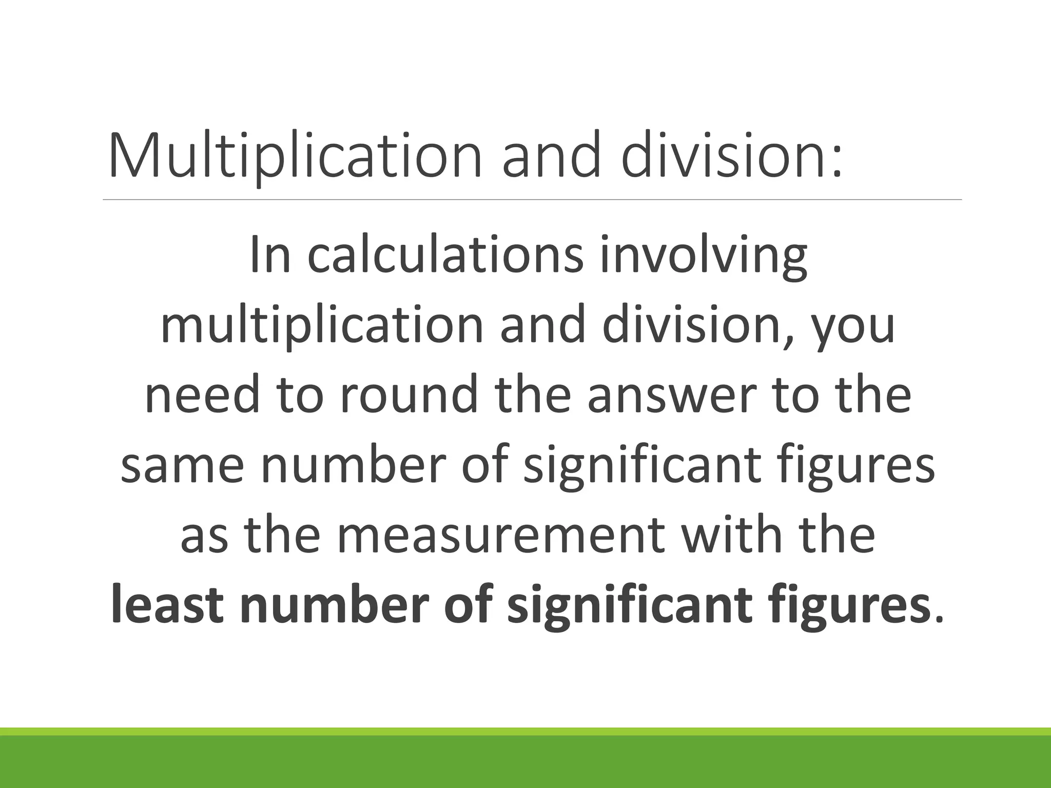 Multiplication and division:
In calculations involving
multiplication and division, you
need to round the answer to the
same number of significant figures
as the measurement with the
least number of significant figures.
 