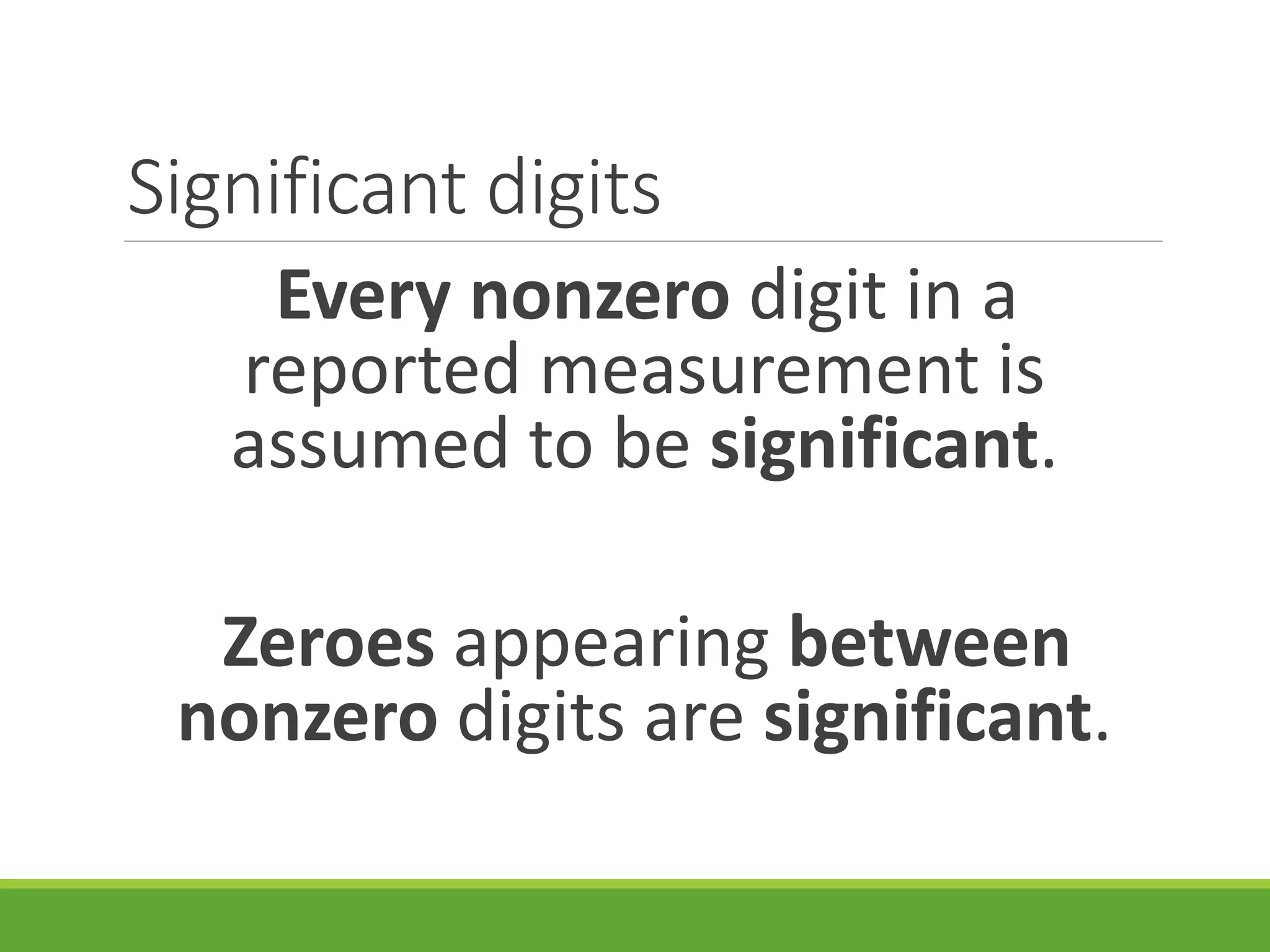 Significant digits
Every nonzero digit in a
reported measurement is
assumed to be significant.
Zeroes appearing between
nonzero digits are significant.
 