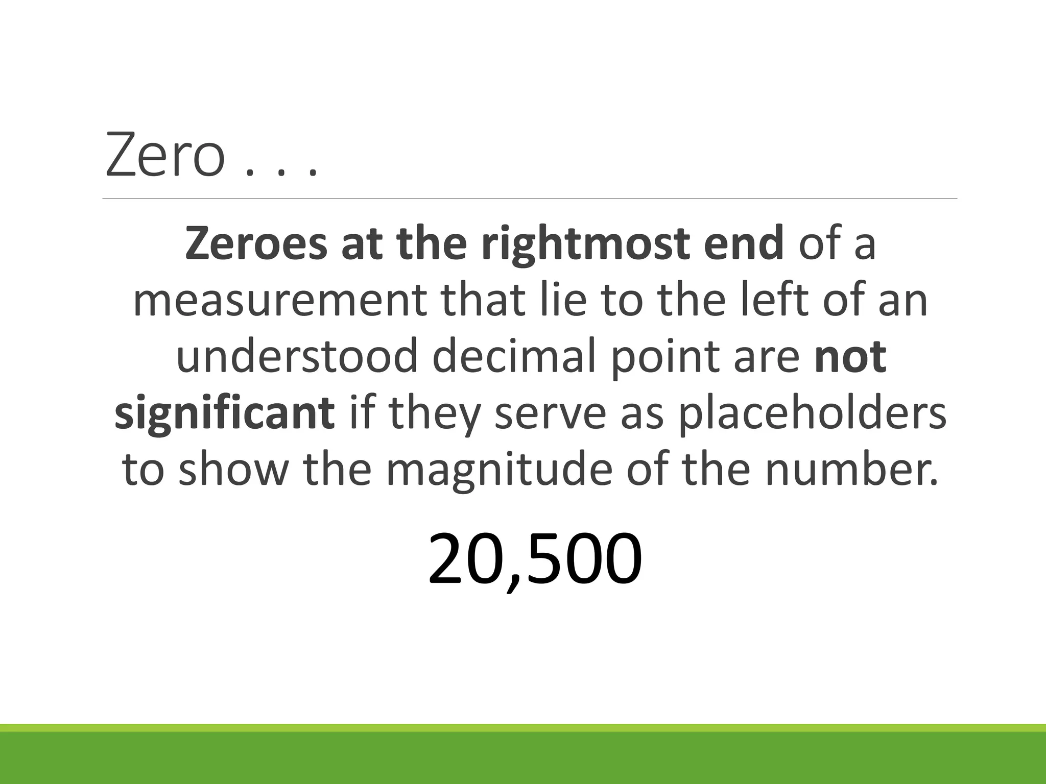 Zero . . .
Zeroes at the rightmost end of a
measurement that lie to the left of an
understood decimal point are not
significant if they serve as placeholders
to show the magnitude of the number.
20,500
 
