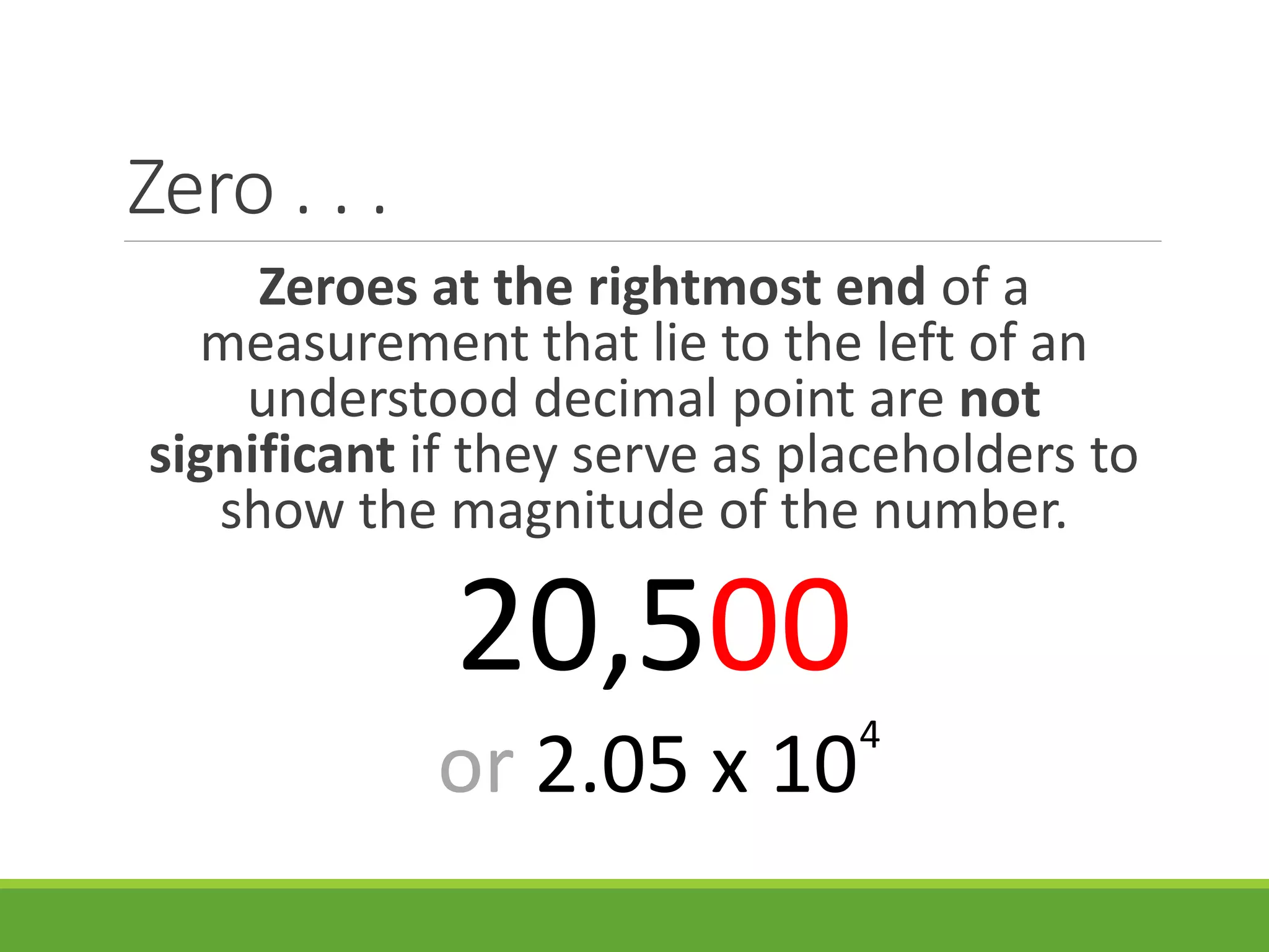 Zero . . .
Zeroes at the rightmost end of a
measurement that lie to the left of an
understood decimal point are not
significant if they serve as placeholders to
show the magnitude of the number.
20,500
or 2.05 x 10
4
 