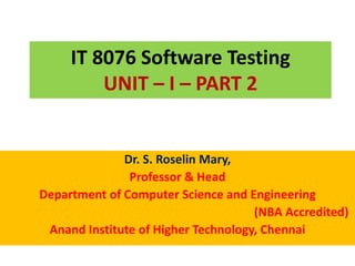 IT 8076 Software Testing
UNIT – I – PART 2
Dr. S. Roselin Mary,
Professor & Head
Department of Computer Science and Engineering
(NBA Accredited)
Anand Institute of Higher Technology, Chennai
 