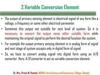 2.Variable Conversion Element
Dr. Mrs. Pritee M. Raotole, MGSM’s Arts Science and Commerce, College, Chopda
• The output of primary sensing element is electrical signal of any form like a
voltage, a frequency or some other electrical parameter.
• Sometime this output not suitable for next level of system. So it is
necessary to convert the output some other suitable form while
maintaining the original signal to perform the desired function the system.
• For example the output primary sensing element is in analog form of signal
and next stage of system accepts only in digital form of signal.
• So, we have to convert analog signal into digital form using an A/D
converter. Here A/D converter is act as variable conversion element.
 
