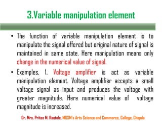 3.Variable manipulation element
• The function of variable manipulation element is to
manipulate the signal offered but original nature of signal is
maintained in same state. Here manipulation means only
change in the numerical value of signal.
• Examples, 1. Voltage amplifier is act as variable
manipulation element. Voltage amplifier accepts a small
voltage signal as input and produces the voltage with
greater magnitude. Here numerical value of voltage
magnitude is increased.
Dr. Mrs. Pritee M. Raotole, MGSM’s Arts Science and Commerce, College, Chopda
 