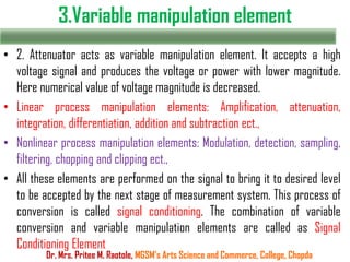 3.Variable manipulation element
• 2. Attenuator acts as variable manipulation element. It accepts a high
voltage signal and produces the voltage or power with lower magnitude.
Here numerical value of voltage magnitude is decreased.
• Linear process manipulation elements: Amplification, attenuation,
integration, differentiation, addition and subtraction ect.,
• Nonlinear process manipulation elements: Modulation, detection, sampling,
filtering, chopping and clipping ect.,
• All these elements are performed on the signal to bring it to desired level
to be accepted by the next stage of measurement system. This process of
conversion is called signal conditioning. The combination of variable
conversion and variable manipulation elements are called as Signal
Conditioning Element
Dr. Mrs. Pritee M. Raotole, MGSM’s Arts Science and Commerce, College, Chopda
 