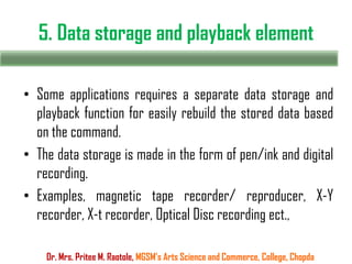 5. Data storage and playback element
Dr. Mrs. Pritee M. Raotole, MGSM’s Arts Science and Commerce, College, Chopda
• Some applications requires a separate data storage and
playback function for easily rebuild the stored data based
on the command.
• The data storage is made in the form of pen/ink and digital
recording.
• Examples, magnetic tape recorder/ reproducer, X-Y
recorder, X-t recorder, Optical Disc recording ect.,
 