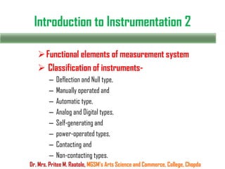 Introduction to Instrumentation 2
Functional elements of measurement system
 Classification of instruments-
– Deflection and Null type,
– Manually operated and
– Automatic type,
– Analog and Digital types,
– Self-generating and
– power-operated types,
– Contacting and
– Non-contacting types.
Dr. Mrs. Pritee M. Raotole, MGSM’s Arts Science and Commerce, College, Chopda
 