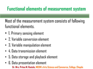 Functional elements of measurement system
Most of the measurement system consists of following
functional elements.
• 1. Primary sensing element
• 2. Variable conversion element
• 3. Variable manipulation element
• 4. Data transmission element
• 5. Data storage and playback element
• 6. Data presentation element
Dr. Mrs. Pritee M. Raotole, MGSM’s Arts Science and Commerce, College, Chopda
 