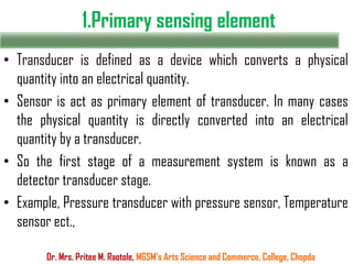 1.Primary sensing element
• Transducer is defined as a device which converts a physical
quantity into an electrical quantity.
• Sensor is act as primary element of transducer. In many cases
the physical quantity is directly converted into an electrical
quantity by a transducer.
• So the first stage of a measurement system is known as a
detector transducer stage.
• Example, Pressure transducer with pressure sensor, Temperature
sensor ect.,
Dr. Mrs. Pritee M. Raotole, MGSM’s Arts Science and Commerce, College, Chopda
 