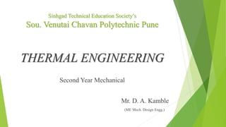 Sinhgad Technical Education Society’s
Sou. Venutai Chavan Polytechnic Pune
THERMAL ENGINEERING
Second Year Mechanical
Mr. D. A. Kamble
(ME Mech. Design Engg.)
 