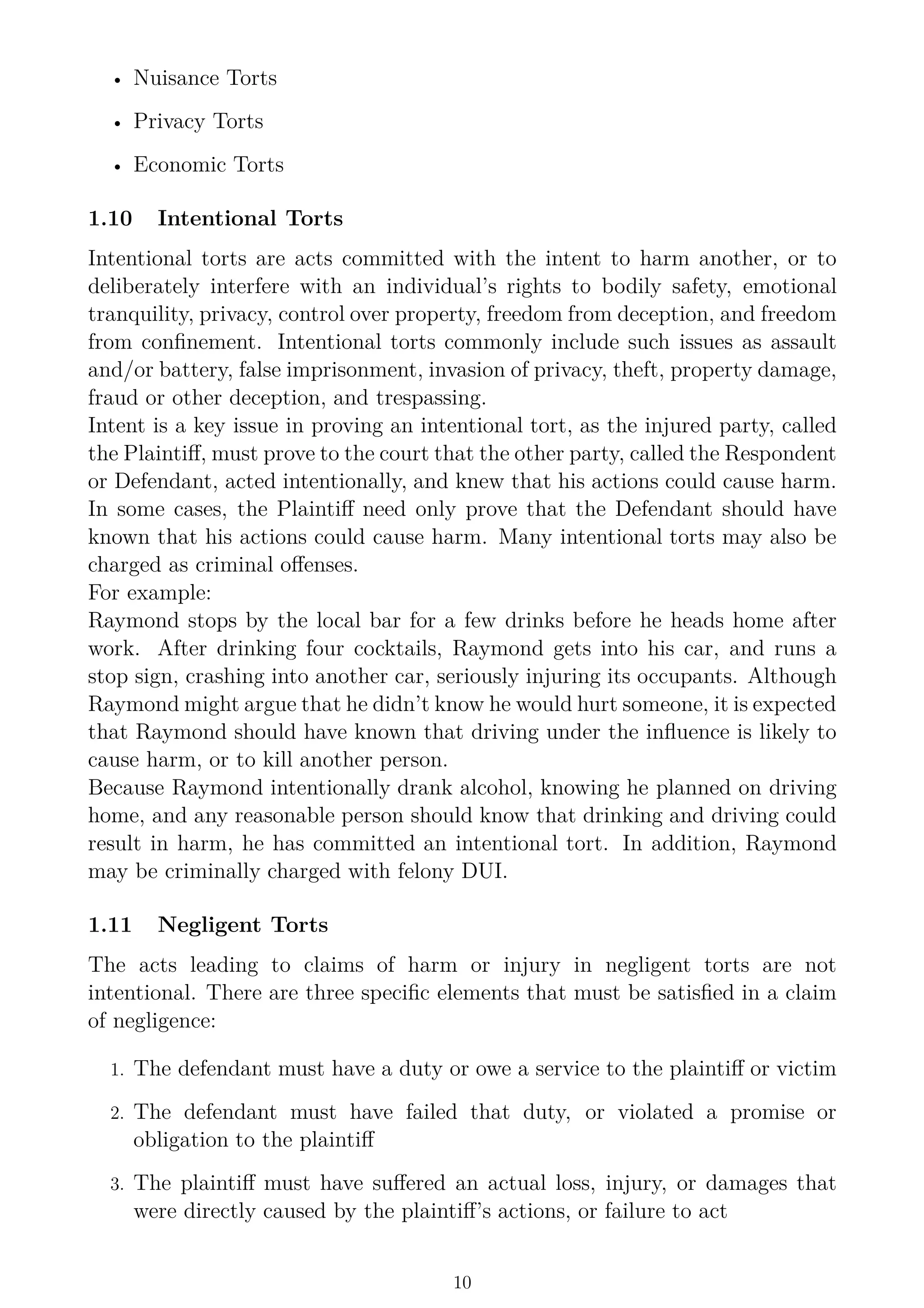 • Nuisance Torts
• Privacy Torts
• Economic Torts
1.10 Intentional Torts
Intentional torts are acts committed with the intent to harm another, or to
deliberately interfere with an individual’s rights to bodily safety, emotional
tranquility, privacy, control over property, freedom from deception, and freedom
from confinement. Intentional torts commonly include such issues as assault
and/or battery, false imprisonment, invasion of privacy, theft, property damage,
fraud or other deception, and trespassing.
Intent is a key issue in proving an intentional tort, as the injured party, called
the Plaintiff, must prove to the court that the other party, called the Respondent
or Defendant, acted intentionally, and knew that his actions could cause harm.
In some cases, the Plaintiff need only prove that the Defendant should have
known that his actions could cause harm. Many intentional torts may also be
charged as criminal offenses.
For example:
Raymond stops by the local bar for a few drinks before he heads home after
work. After drinking four cocktails, Raymond gets into his car, and runs a
stop sign, crashing into another car, seriously injuring its occupants. Although
Raymond might argue that he didn’t know he would hurt someone, it is expected
that Raymond should have known that driving under the influence is likely to
cause harm, or to kill another person.
Because Raymond intentionally drank alcohol, knowing he planned on driving
home, and any reasonable person should know that drinking and driving could
result in harm, he has committed an intentional tort. In addition, Raymond
may be criminally charged with felony DUI.
1.11 Negligent Torts
The acts leading to claims of harm or injury in negligent torts are not
intentional. There are three specific elements that must be satisfied in a claim
of negligence:
1. The defendant must have a duty or owe a service to the plaintiff or victim
2. The defendant must have failed that duty, or violated a promise or
obligation to the plaintiff
3. The plaintiff must have suffered an actual loss, injury, or damages that
were directly caused by the plaintiff’s actions, or failure to act
10
 