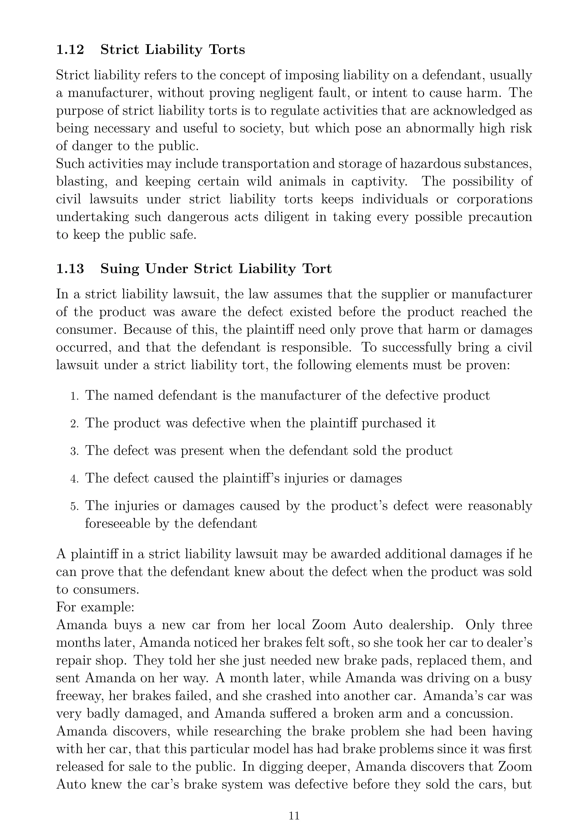 1.12 Strict Liability Torts
Strict liability refers to the concept of imposing liability on a defendant, usually
a manufacturer, without proving negligent fault, or intent to cause harm. The
purpose of strict liability torts is to regulate activities that are acknowledged as
being necessary and useful to society, but which pose an abnormally high risk
of danger to the public.
Such activities may include transportation and storage of hazardous substances,
blasting, and keeping certain wild animals in captivity. The possibility of
civil lawsuits under strict liability torts keeps individuals or corporations
undertaking such dangerous acts diligent in taking every possible precaution
to keep the public safe.
1.13 Suing Under Strict Liability Tort
In a strict liability lawsuit, the law assumes that the supplier or manufacturer
of the product was aware the defect existed before the product reached the
consumer. Because of this, the plaintiff need only prove that harm or damages
occurred, and that the defendant is responsible. To successfully bring a civil
lawsuit under a strict liability tort, the following elements must be proven:
1. The named defendant is the manufacturer of the defective product
2. The product was defective when the plaintiff purchased it
3. The defect was present when the defendant sold the product
4. The defect caused the plaintiff’s injuries or damages
5. The injuries or damages caused by the product’s defect were reasonably
foreseeable by the defendant
A plaintiff in a strict liability lawsuit may be awarded additional damages if he
can prove that the defendant knew about the defect when the product was sold
to consumers.
For example:
Amanda buys a new car from her local Zoom Auto dealership. Only three
months later, Amanda noticed her brakes felt soft, so she took her car to dealer’s
repair shop. They told her she just needed new brake pads, replaced them, and
sent Amanda on her way. A month later, while Amanda was driving on a busy
freeway, her brakes failed, and she crashed into another car. Amanda’s car was
very badly damaged, and Amanda suffered a broken arm and a concussion.
Amanda discovers, while researching the brake problem she had been having
with her car, that this particular model has had brake problems since it was first
released for sale to the public. In digging deeper, Amanda discovers that Zoom
Auto knew the car’s brake system was defective before they sold the cars, but
11
 