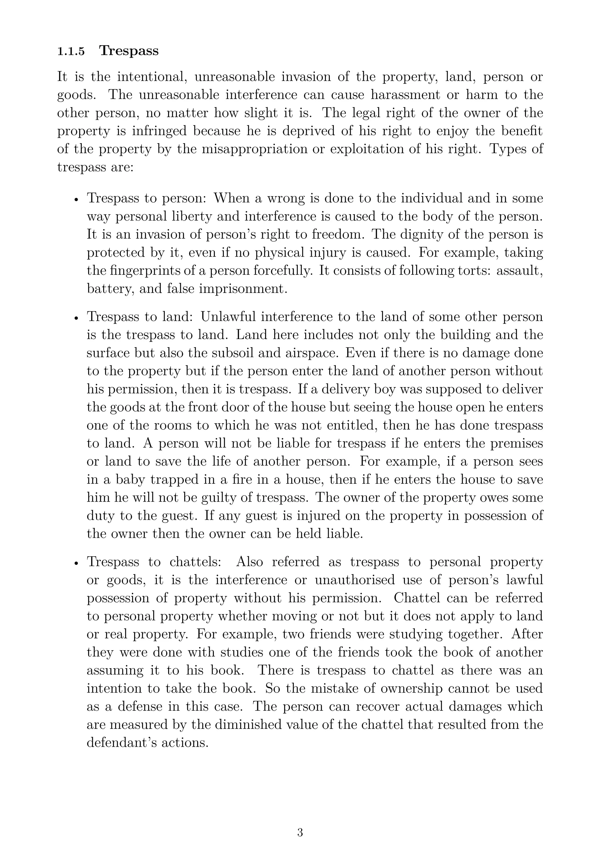 1.1.5 Trespass
It is the intentional, unreasonable invasion of the property, land, person or
goods. The unreasonable interference can cause harassment or harm to the
other person, no matter how slight it is. The legal right of the owner of the
property is infringed because he is deprived of his right to enjoy the benefit
of the property by the misappropriation or exploitation of his right. Types of
trespass are:
• Trespass to person: When a wrong is done to the individual and in some
way personal liberty and interference is caused to the body of the person.
It is an invasion of person’s right to freedom. The dignity of the person is
protected by it, even if no physical injury is caused. For example, taking
the fingerprints of a person forcefully. It consists of following torts: assault,
battery, and false imprisonment.
• Trespass to land: Unlawful interference to the land of some other person
is the trespass to land. Land here includes not only the building and the
surface but also the subsoil and airspace. Even if there is no damage done
to the property but if the person enter the land of another person without
his permission, then it is trespass. If a delivery boy was supposed to deliver
the goods at the front door of the house but seeing the house open he enters
one of the rooms to which he was not entitled, then he has done trespass
to land. A person will not be liable for trespass if he enters the premises
or land to save the life of another person. For example, if a person sees
in a baby trapped in a fire in a house, then if he enters the house to save
him he will not be guilty of trespass. The owner of the property owes some
duty to the guest. If any guest is injured on the property in possession of
the owner then the owner can be held liable.
• Trespass to chattels: Also referred as trespass to personal property
or goods, it is the interference or unauthorised use of person’s lawful
possession of property without his permission. Chattel can be referred
to personal property whether moving or not but it does not apply to land
or real property. For example, two friends were studying together. After
they were done with studies one of the friends took the book of another
assuming it to his book. There is trespass to chattel as there was an
intention to take the book. So the mistake of ownership cannot be used
as a defense in this case. The person can recover actual damages which
are measured by the diminished value of the chattel that resulted from the
defendant’s actions.
3
 
