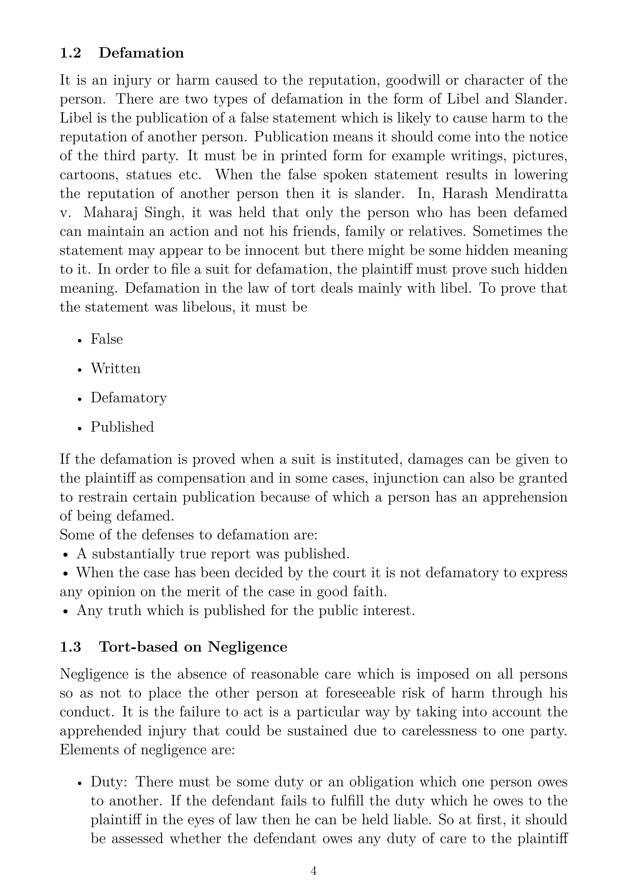 1.2 Defamation
It is an injury or harm caused to the reputation, goodwill or character of the
person. There are two types of defamation in the form of Libel and Slander.
Libel is the publication of a false statement which is likely to cause harm to the
reputation of another person. Publication means it should come into the notice
of the third party. It must be in printed form for example writings, pictures,
cartoons, statues etc. When the false spoken statement results in lowering
the reputation of another person then it is slander. In, Harash Mendiratta
v. Maharaj Singh, it was held that only the person who has been defamed
can maintain an action and not his friends, family or relatives. Sometimes the
statement may appear to be innocent but there might be some hidden meaning
to it. In order to file a suit for defamation, the plaintiff must prove such hidden
meaning. Defamation in the law of tort deals mainly with libel. To prove that
the statement was libelous, it must be
• False
• Written
• Defamatory
• Published
If the defamation is proved when a suit is instituted, damages can be given to
the plaintiff as compensation and in some cases, injunction can also be granted
to restrain certain publication because of which a person has an apprehension
of being defamed.
Some of the defenses to defamation are:
• A substantially true report was published.
• When the case has been decided by the court it is not defamatory to express
any opinion on the merit of the case in good faith.
• Any truth which is published for the public interest.
1.3 Tort-based on Negligence
Negligence is the absence of reasonable care which is imposed on all persons
so as not to place the other person at foreseeable risk of harm through his
conduct. It is the failure to act is a particular way by taking into account the
apprehended injury that could be sustained due to carelessness to one party.
Elements of negligence are:
• Duty: There must be some duty or an obligation which one person owes
to another. If the defendant fails to fulfill the duty which he owes to the
plaintiff in the eyes of law then he can be held liable. So at first, it should
be assessed whether the defendant owes any duty of care to the plaintiff
4
 