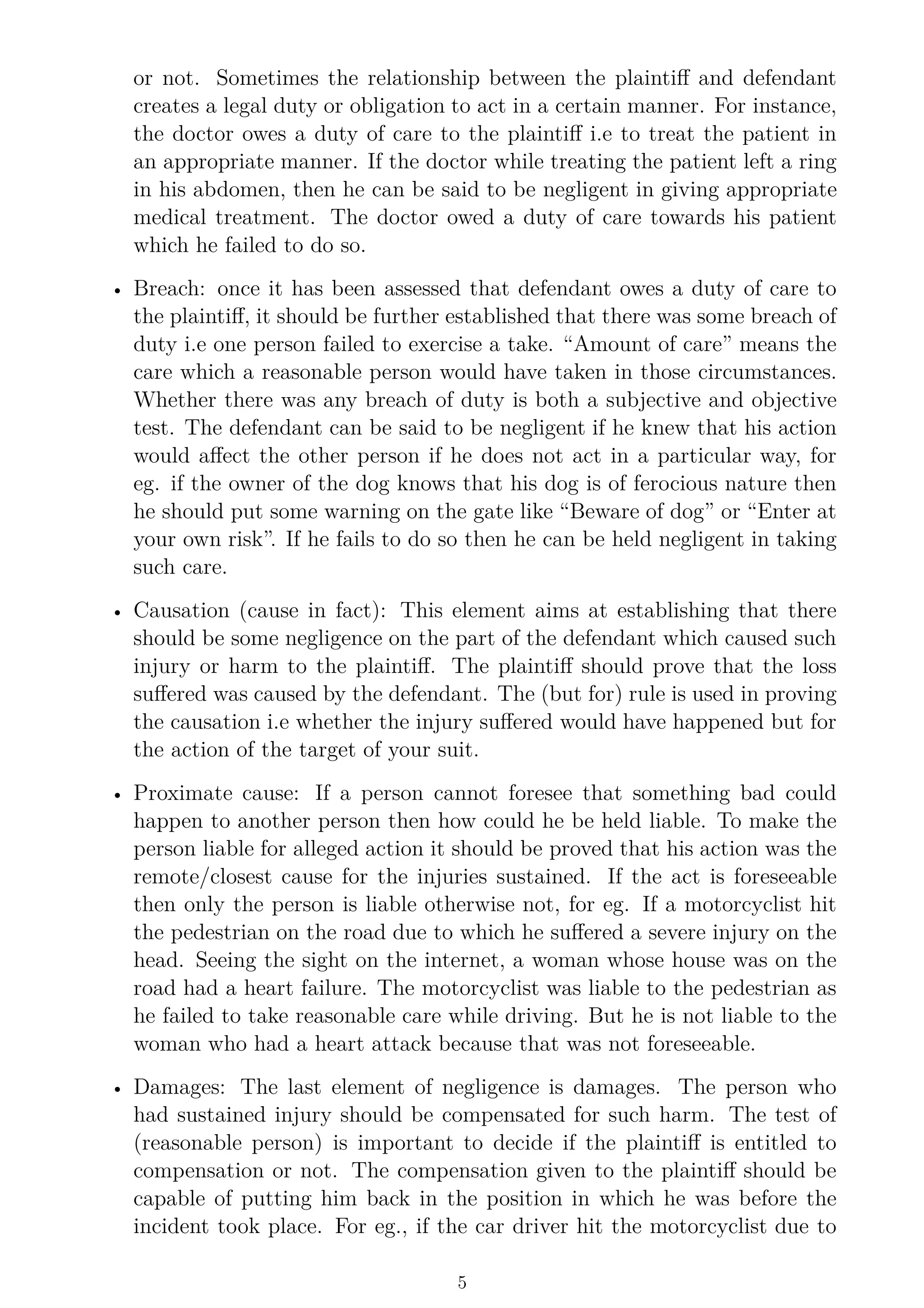 or not. Sometimes the relationship between the plaintiff and defendant
creates a legal duty or obligation to act in a certain manner. For instance,
the doctor owes a duty of care to the plaintiff i.e to treat the patient in
an appropriate manner. If the doctor while treating the patient left a ring
in his abdomen, then he can be said to be negligent in giving appropriate
medical treatment. The doctor owed a duty of care towards his patient
which he failed to do so.
• Breach: once it has been assessed that defendant owes a duty of care to
the plaintiff, it should be further established that there was some breach of
duty i.e one person failed to exercise a take. “Amount of care” means the
care which a reasonable person would have taken in those circumstances.
Whether there was any breach of duty is both a subjective and objective
test. The defendant can be said to be negligent if he knew that his action
would affect the other person if he does not act in a particular way, for
eg. if the owner of the dog knows that his dog is of ferocious nature then
he should put some warning on the gate like “Beware of dog” or “Enter at
your own risk”. If he fails to do so then he can be held negligent in taking
such care.
• Causation (cause in fact): This element aims at establishing that there
should be some negligence on the part of the defendant which caused such
injury or harm to the plaintiff. The plaintiff should prove that the loss
suffered was caused by the defendant. The (but for) rule is used in proving
the causation i.e whether the injury suffered would have happened but for
the action of the target of your suit.
• Proximate cause: If a person cannot foresee that something bad could
happen to another person then how could he be held liable. To make the
person liable for alleged action it should be proved that his action was the
remote/closest cause for the injuries sustained. If the act is foreseeable
then only the person is liable otherwise not, for eg. If a motorcyclist hit
the pedestrian on the road due to which he suffered a severe injury on the
head. Seeing the sight on the internet, a woman whose house was on the
road had a heart failure. The motorcyclist was liable to the pedestrian as
he failed to take reasonable care while driving. But he is not liable to the
woman who had a heart attack because that was not foreseeable.
• Damages: The last element of negligence is damages. The person who
had sustained injury should be compensated for such harm. The test of
(reasonable person) is important to decide if the plaintiff is entitled to
compensation or not. The compensation given to the plaintiff should be
capable of putting him back in the position in which he was before the
incident took place. For eg., if the car driver hit the motorcyclist due to
5
 